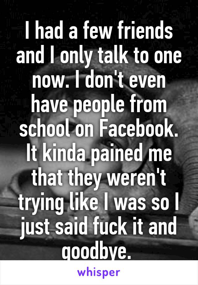 I had a few friends and I only talk to one now. I don't even have people from school on Facebook. It kinda pained me that they weren't trying like I was so I just said fuck it and goodbye. 