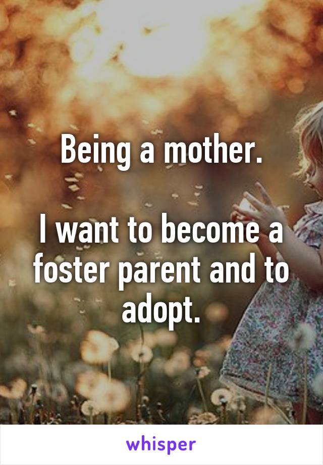 Being a mother.

I want to become a foster parent and to adopt.