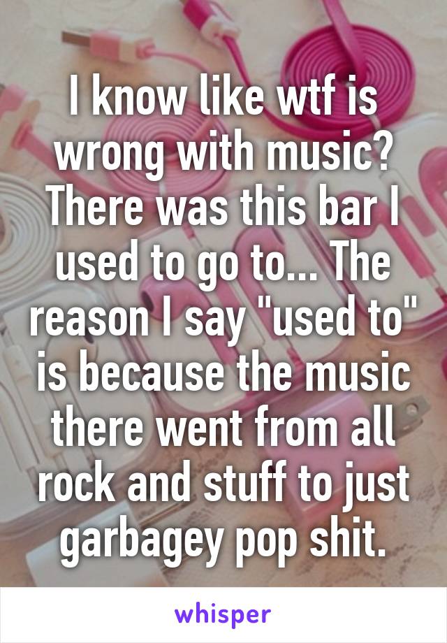 I know like wtf is wrong with music? There was this bar I used to go to... The reason I say "used to" is because the music there went from all rock and stuff to just garbagey pop shit.