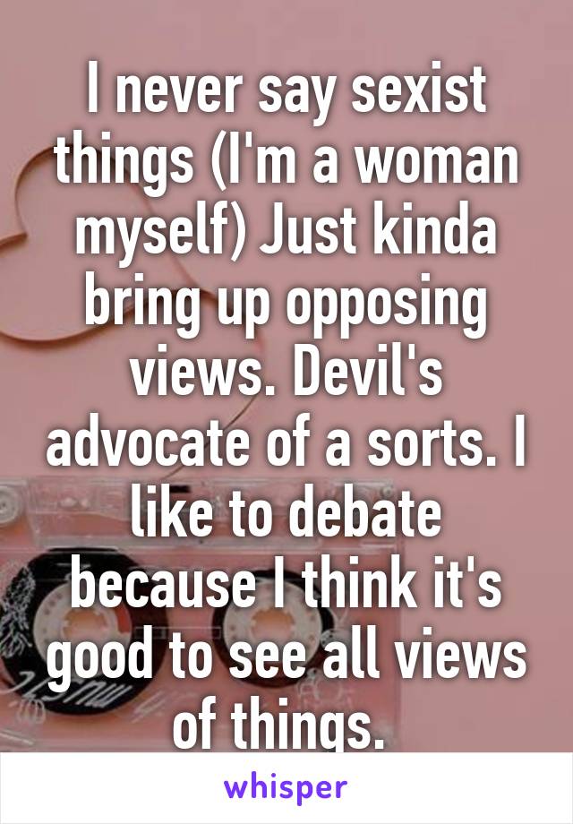 I never say sexist things (I'm a woman myself) Just kinda bring up opposing views. Devil's advocate of a sorts. I like to debate because I think it's good to see all views of things. 