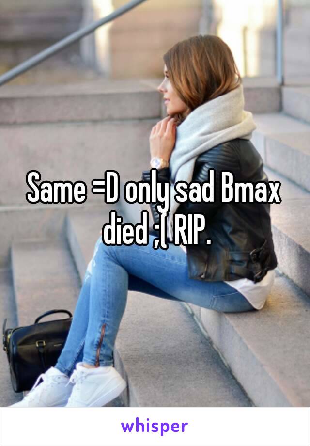 Same =D only sad Bmax died ;( RIP.