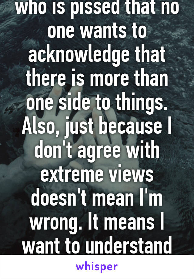 Actually It's a woman who is pissed that no one wants to acknowledge that there is more than one side to things. Also, just because I don't agree with extreme views doesn't mean I'm wrong. It means I want to understand where they are coming from. 