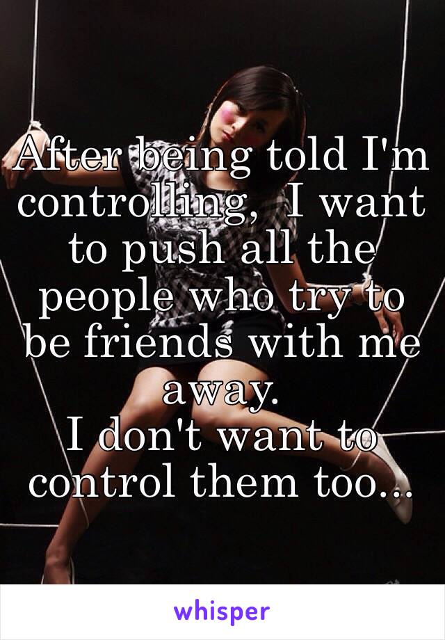 After being told I'm controlling,  I want to push all the people who try to be friends with me away. 
I don't want to control them too...