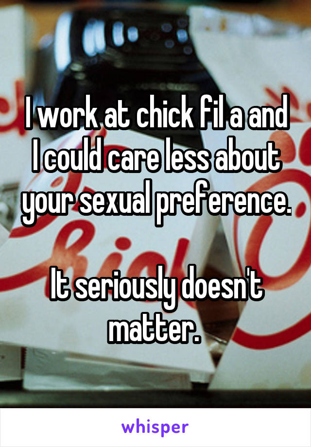 I work at chick fil a and I could care less about your sexual preference. 
It seriously doesn't matter. 