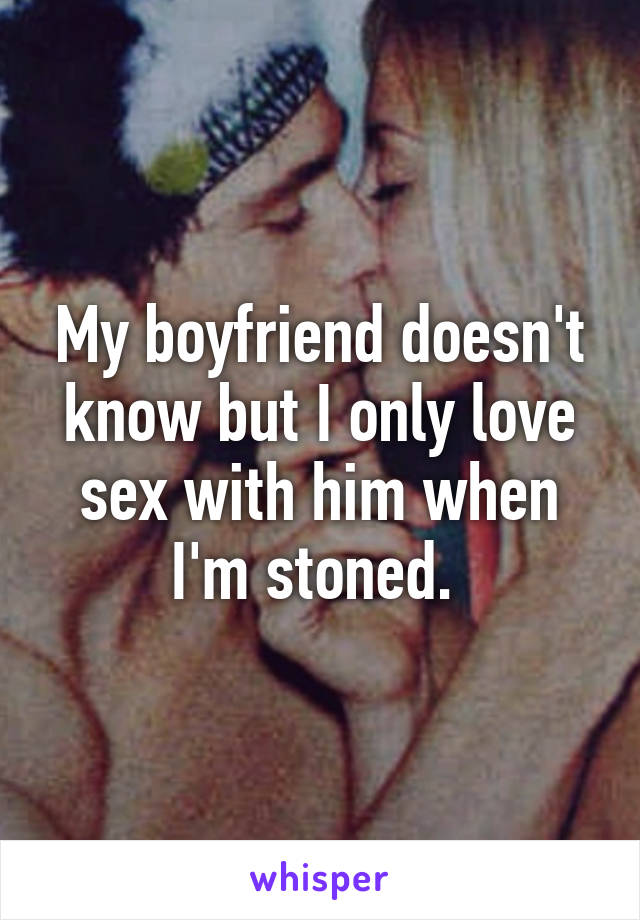 My boyfriend doesn't know but I only love sex with him when I'm stoned. 