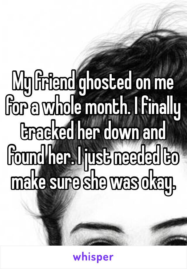 My friend ghosted on me for a whole month. I finally tracked her down and found her. I just needed to make sure she was okay.