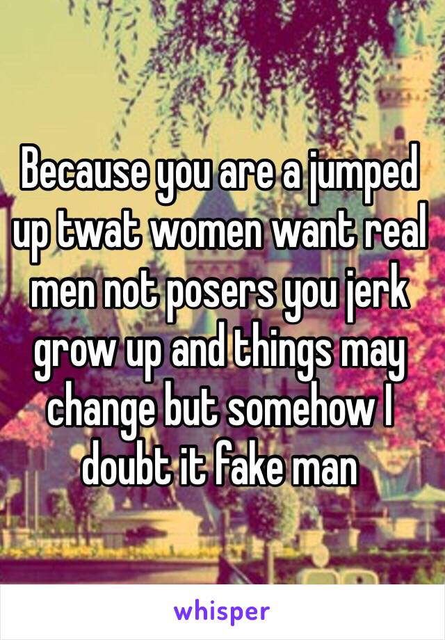Because you are a jumped up twat women want real men not posers you jerk grow up and things may change but somehow I doubt it fake man