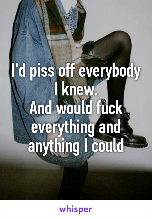 I'd piss off everybody I knew.
And would fuck everything and anything I could