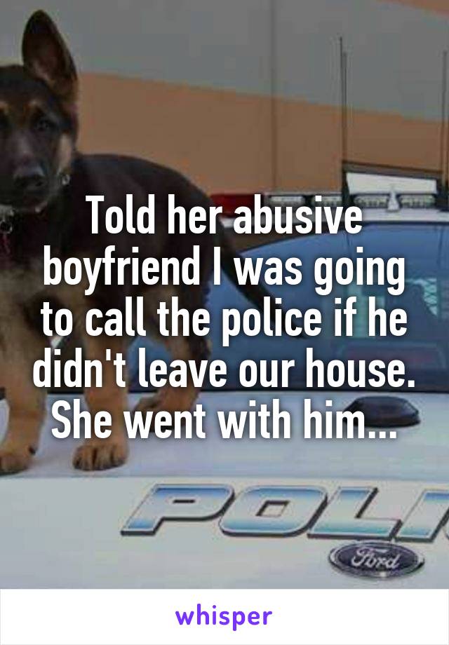 Told her abusive boyfriend I was going to call the police if he didn't leave our house.  She went with him... 