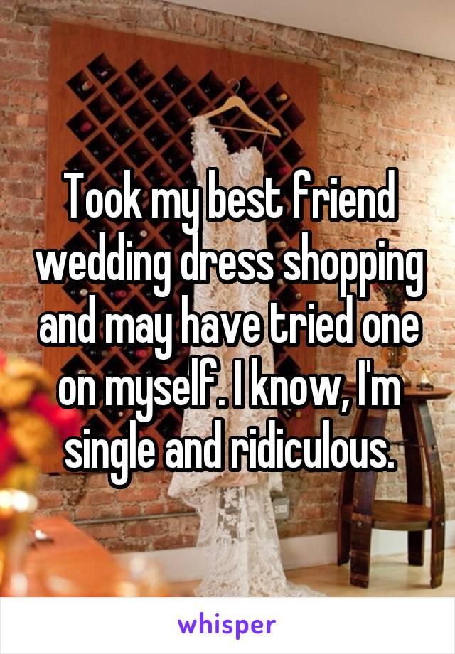 Took my best friend wedding dress shopping and may have tried one on myself. I know, I'm single and ridiculous.