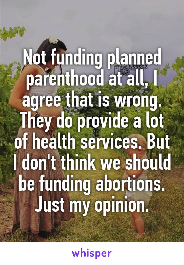 Not funding planned parenthood at all, I agree that is wrong. They do provide a lot of health services. But I don't think we should be funding abortions. Just my opinion.