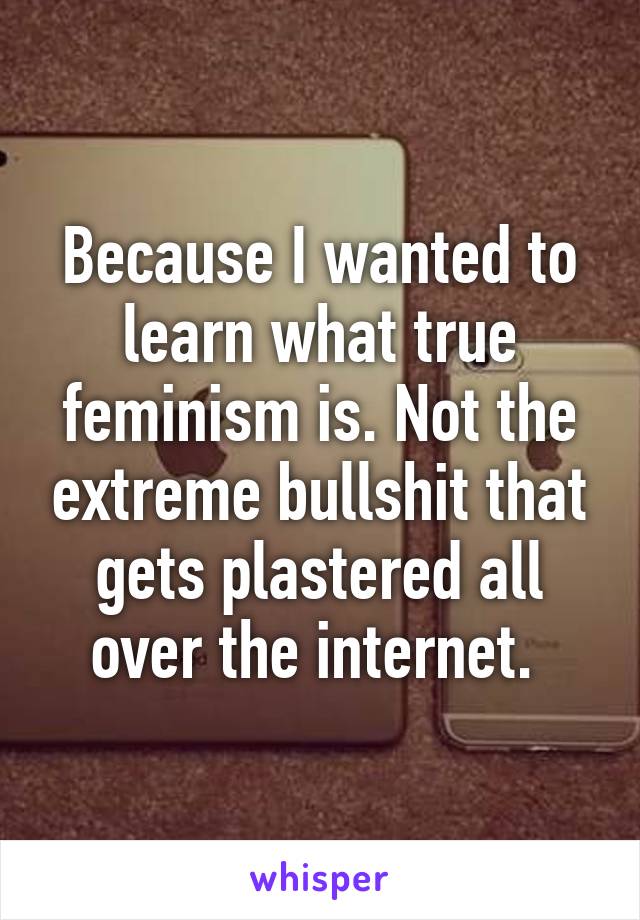 Because I wanted to learn what true feminism is. Not the extreme bullshit that gets plastered all over the internet. 