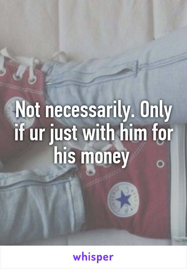 Not necessarily. Only if ur just with him for his money 