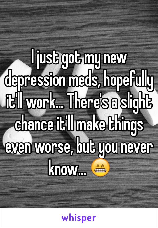 I just got my new depression meds, hopefully it'll work... There's a slight chance it'll make things even worse, but you never know... 😁