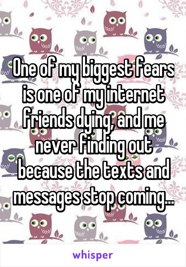 One of my biggest fears is one of my internet friends dying, and me never finding out because the texts and messages stop coming...