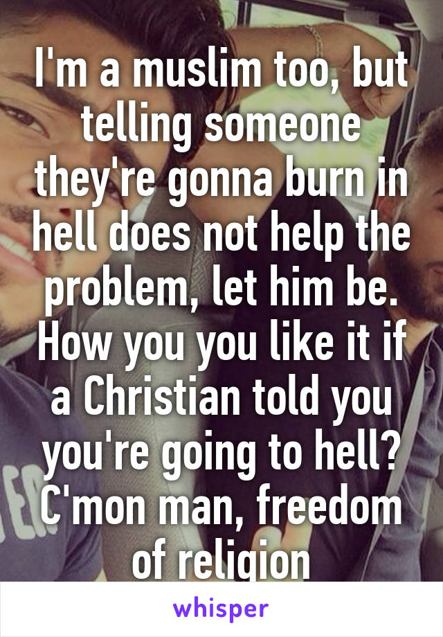 I'm a muslim too, but telling someone they're gonna burn in hell does not help the problem, let him be. How you you like it if a Christian told you you're going to hell? C'mon man, freedom of religion