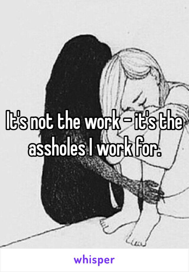 It's not the work - it's the assholes I work for.