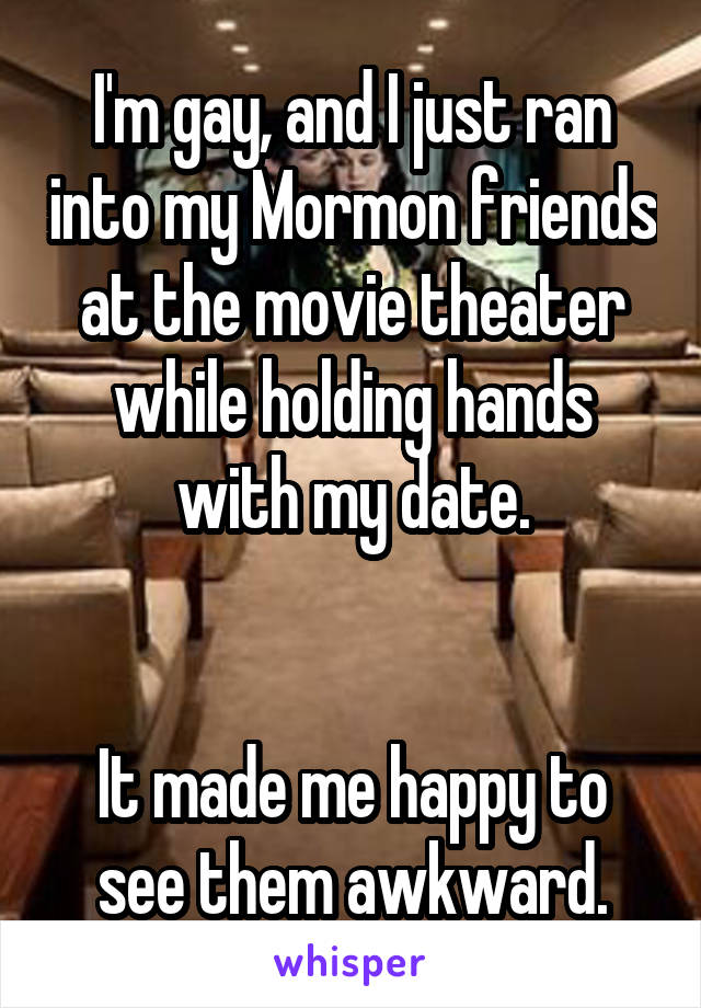 I'm gay, and I just ran into my Mormon friends at the movie theater while holding hands with my date.


It made me happy to see them awkward.
