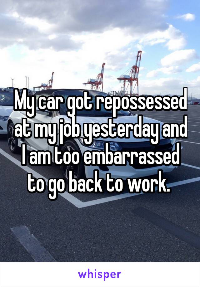 My car got repossessed at my job yesterday and I am too embarrassed to go back to work. 