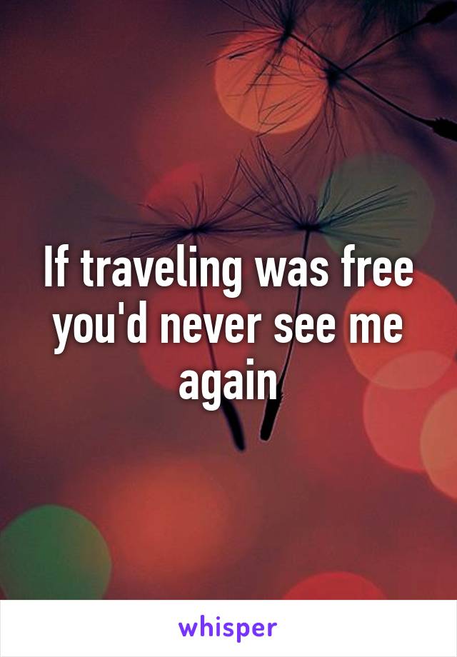 If traveling was free you'd never see me again