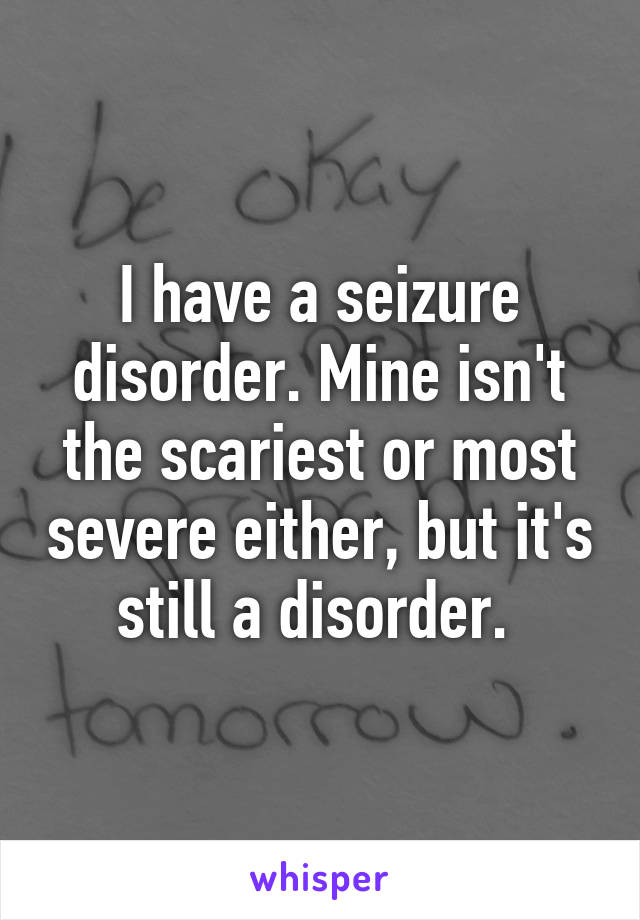 I have a seizure disorder. Mine isn't the scariest or most severe either, but it's still a disorder. 