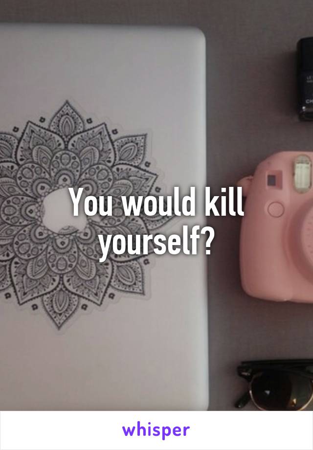 You would kill yourself?