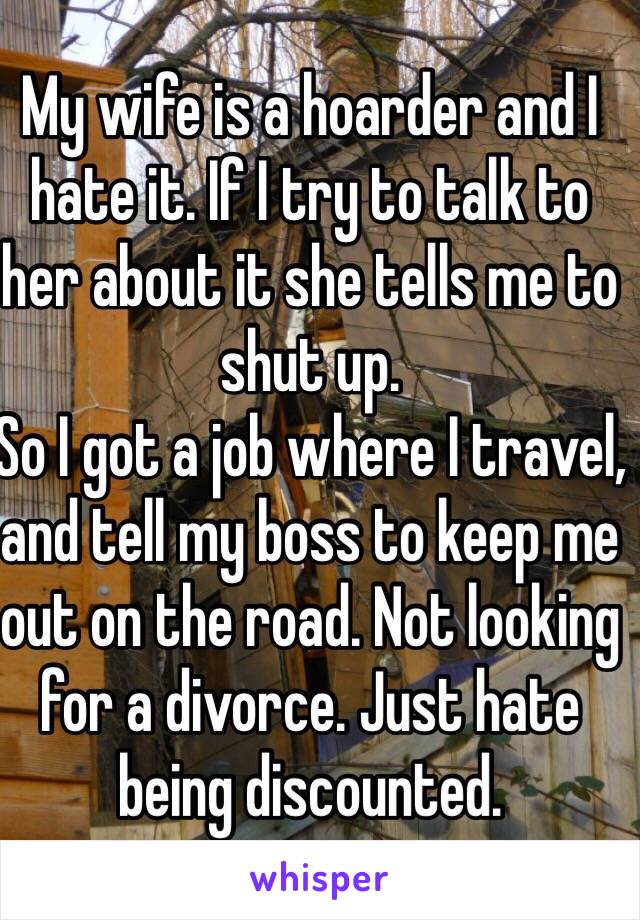 My wife is a hoarder and I hate it. If I try to talk to her about it she tells me to shut up.
So I got a job where I travel, and tell my boss to keep me out on the road. Not looking for a divorce. Just hate being discounted.