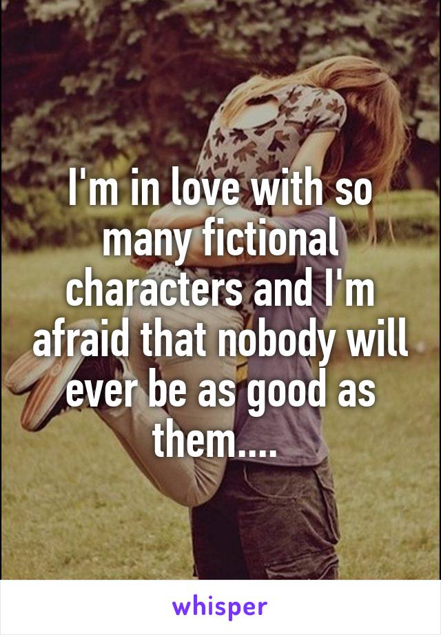 I'm in love with so many fictional characters and I'm afraid that nobody will ever be as good as them.... 