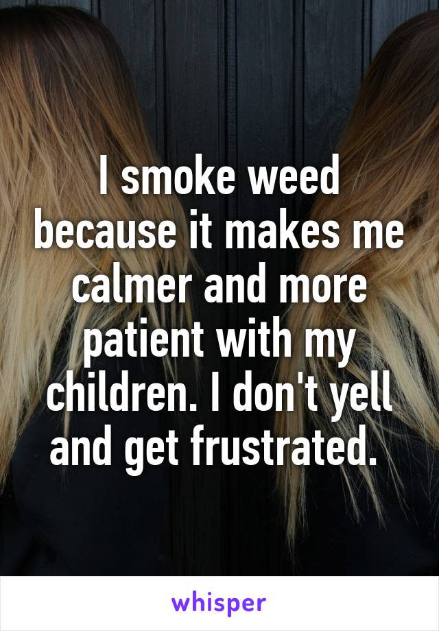 I smoke weed because it makes me calmer and more patient with my children. I don't yell and get frustrated. 