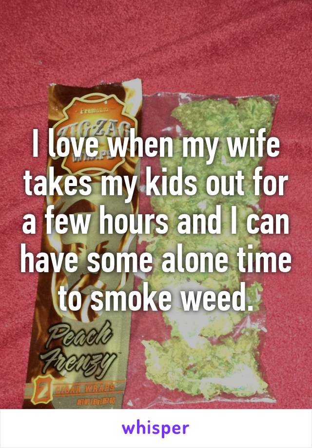 I love when my wife takes my kids out for a few hours and I can have some alone time to smoke weed.