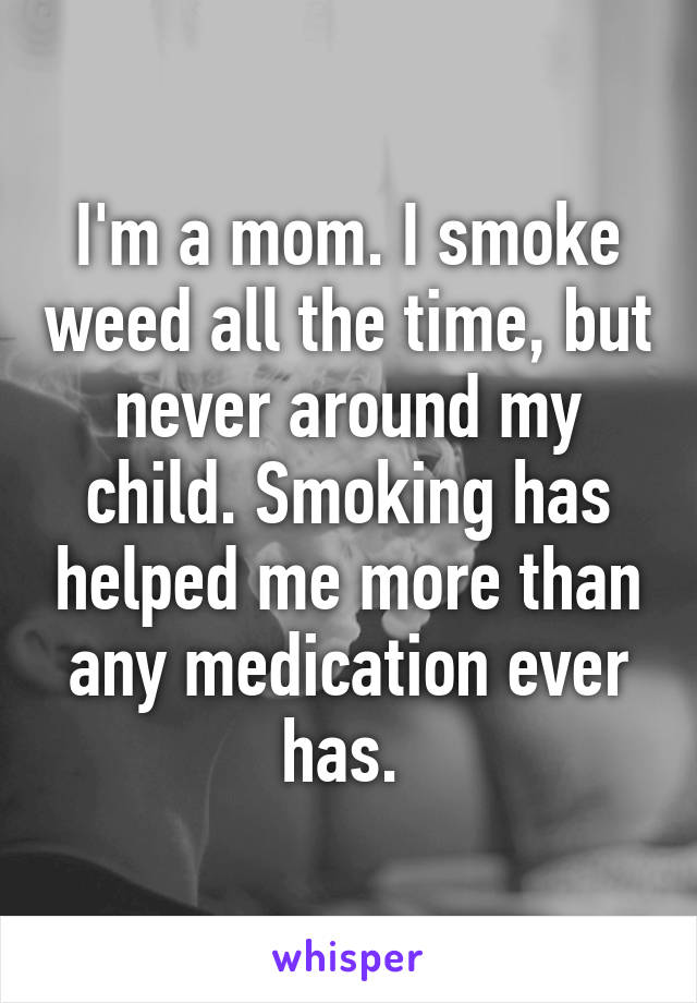 I'm a mom. I smoke weed all the time, but never around my child. Smoking has helped me more than any medication ever has. 