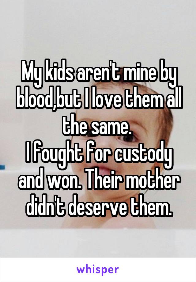 My kids aren't mine by blood,but I love them all the same. 
I fought for custody and won. Their mother didn't deserve them.