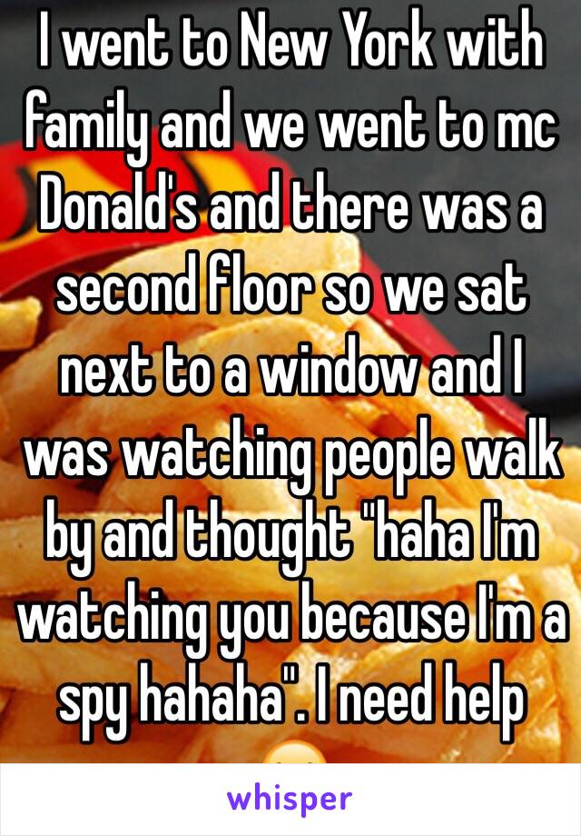 I went to New York with family and we went to mc Donald's and there was a second floor so we sat next to a window and I was watching people walk by and thought "haha I'm watching you because I'm a spy hahaha". I need help 😂