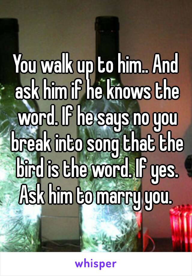 You walk up to him.. And ask him if he knows the word. If he says no you break into song that the bird is the word. If yes. Ask him to marry you. 