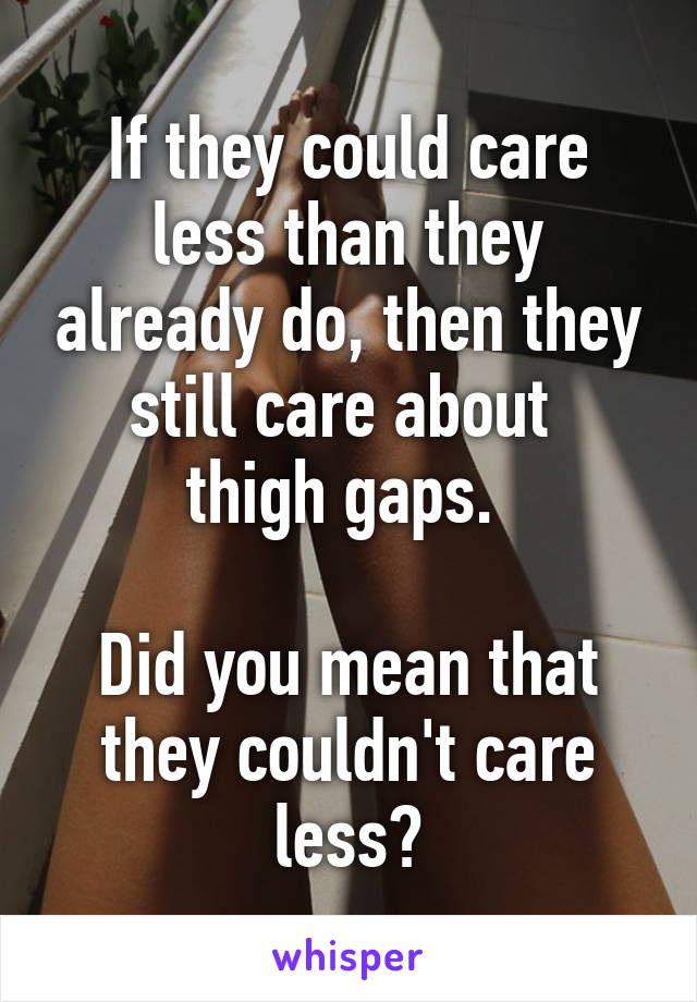 If they could care less than they already do, then they still care about 
thigh gaps. 

Did you mean that they couldn't care less?