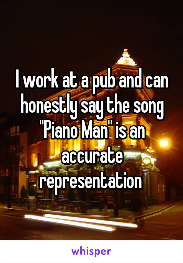 I work at a pub and can honestly say the song "Piano Man" is an accurate representation 