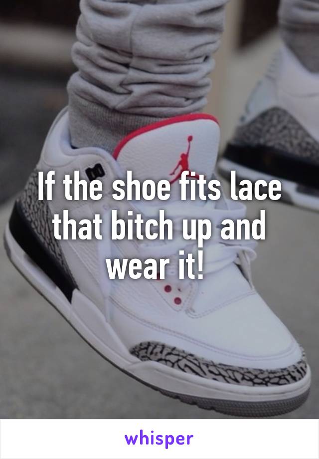 If the shoe fits lace that bitch up and wear it! 