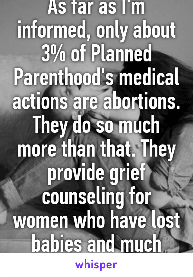 As far as I'm informed, only about 3% of Planned Parenthood's medical actions are abortions. They do so much more than that. They provide grief counseling for women who have lost babies and much more.