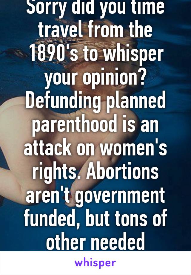 Sorry did you time travel from the 1890's to whisper your opinion? Defunding planned parenthood is an attack on women's rights. Abortions aren't government funded, but tons of other needed services are. 