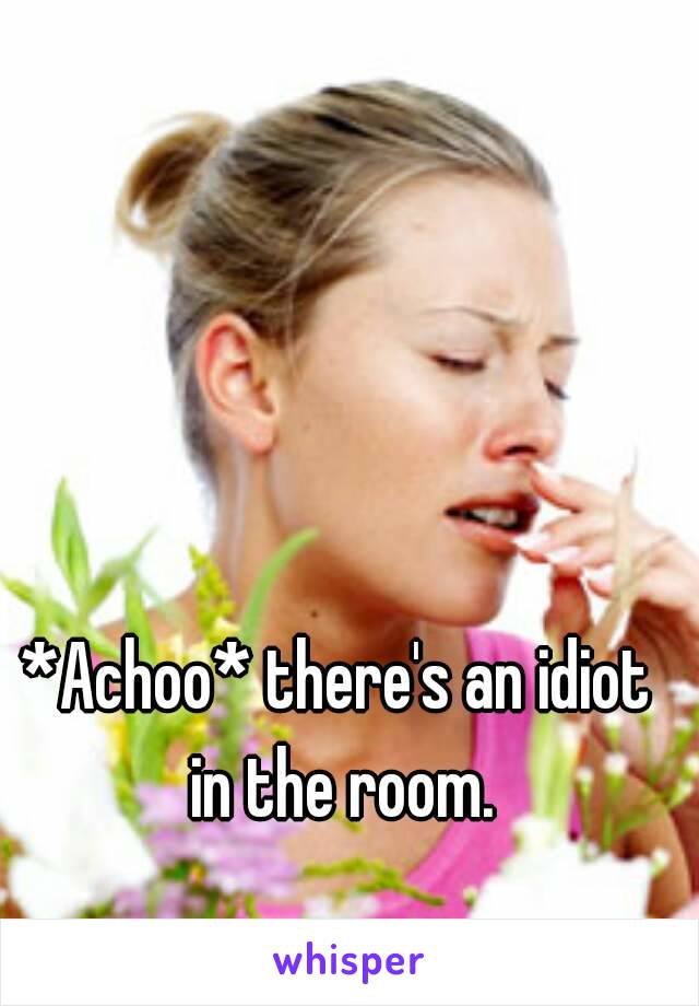 *Achoo* there's an idiot in the room.