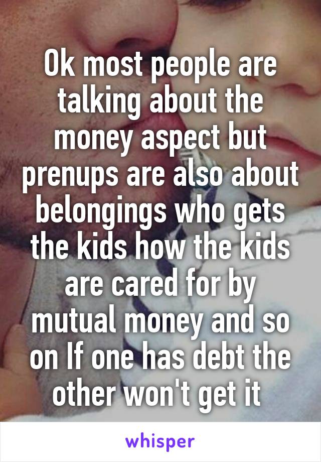 Ok most people are talking about the money aspect but prenups are also about belongings who gets the kids how the kids are cared for by mutual money and so on If one has debt the other won't get it 