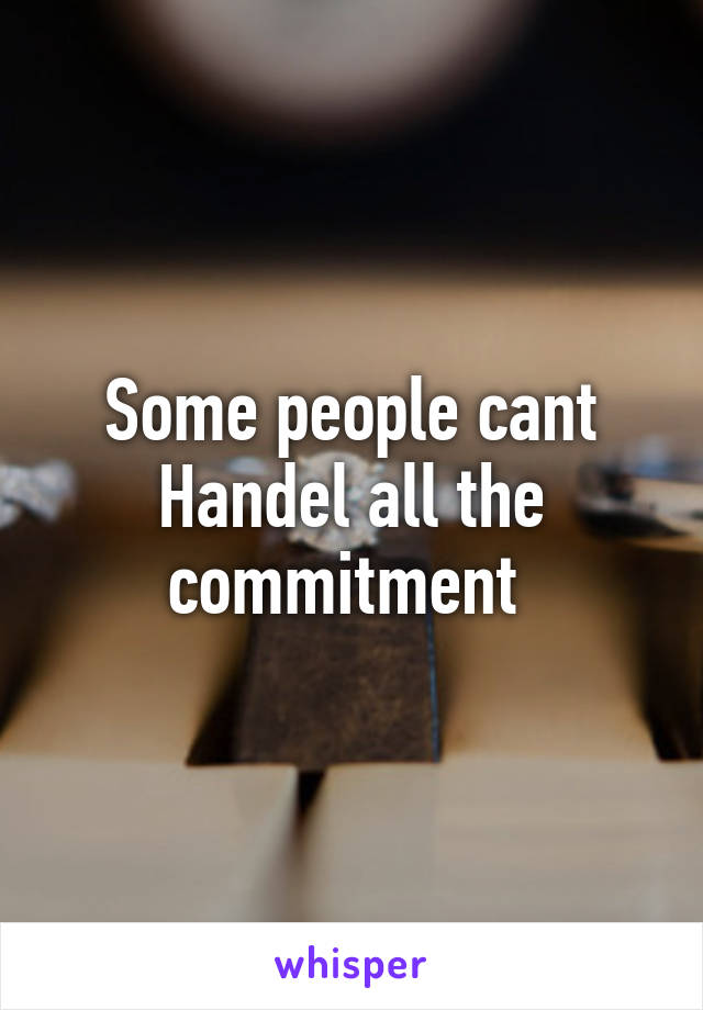 Some people cant Handel all the commitment 
