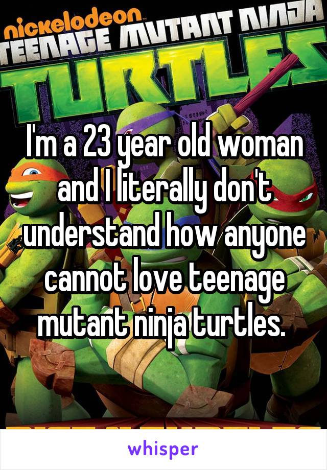 I'm a 23 year old woman and I literally don't understand how anyone cannot love teenage mutant ninja turtles. 