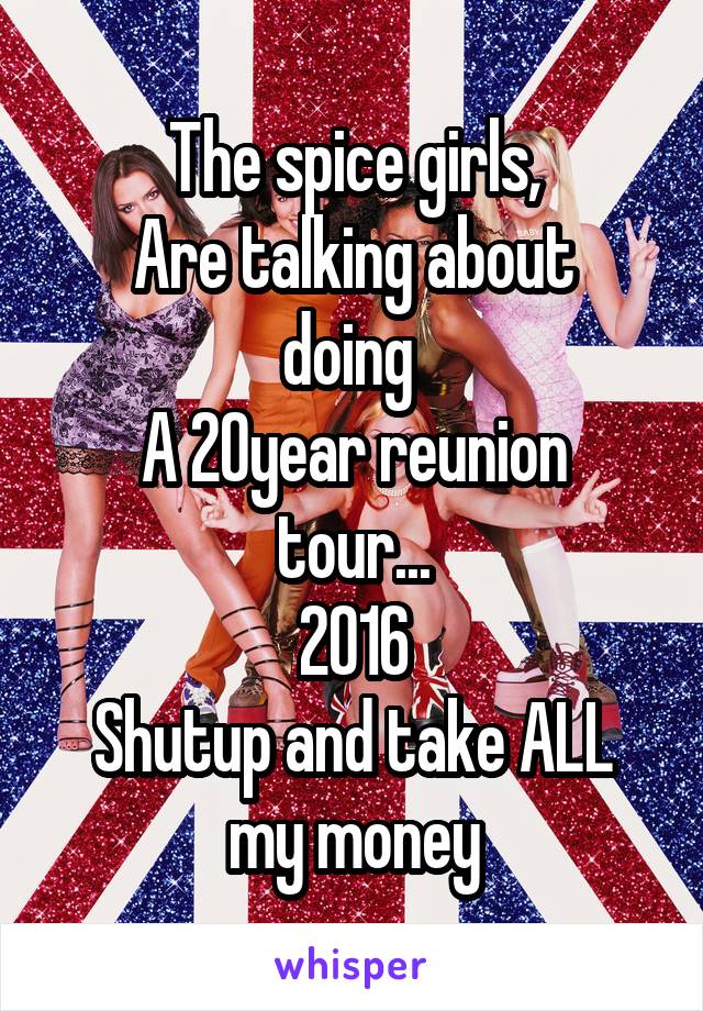 The spice girls,
Are talking about doing 
A 20year reunion tour...
2016
Shutup and take ALL my money