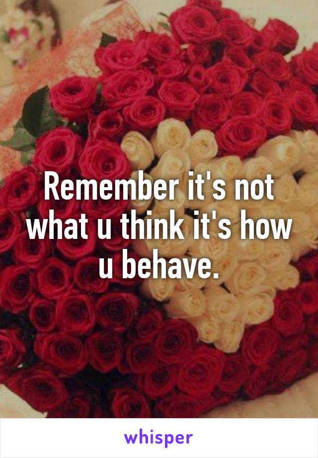 Remember it's not what u think it's how u behave.