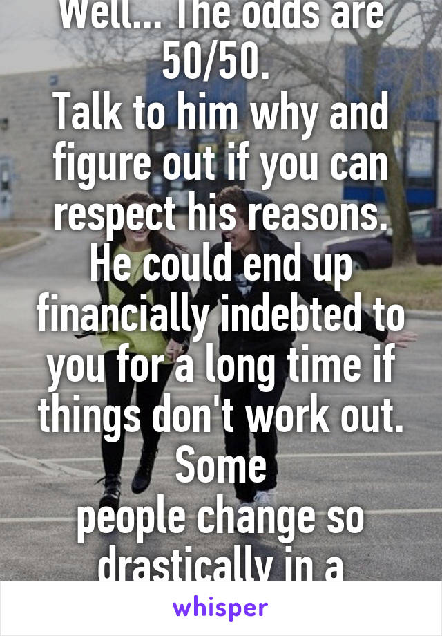 Well... The odds are 50/50. 
Talk to him why and figure out if you can respect his reasons. He could end up financially indebted to you for a long time if things don't work out. Some
people change so drastically in a breakup. 