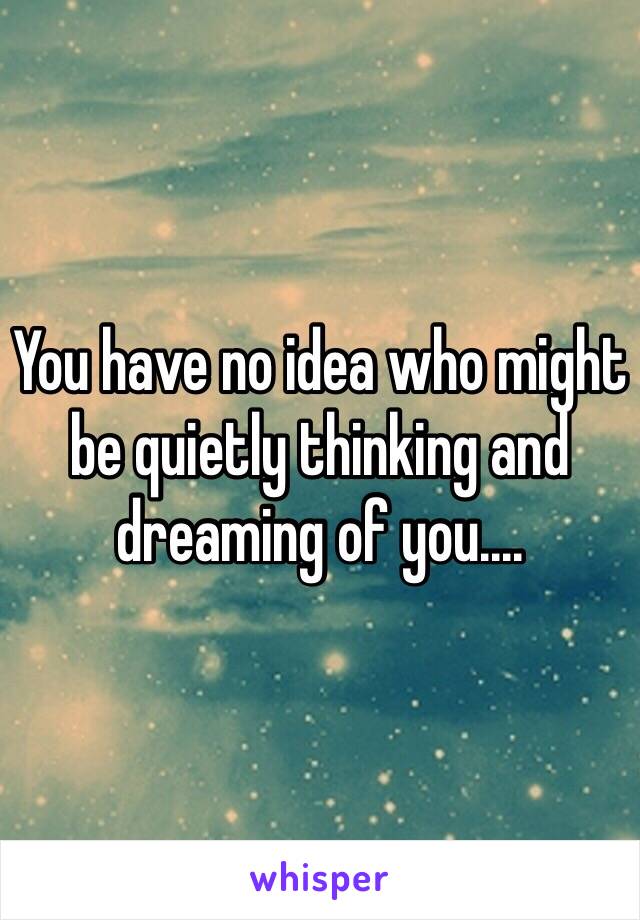 You have no idea who might be quietly thinking and dreaming of you....