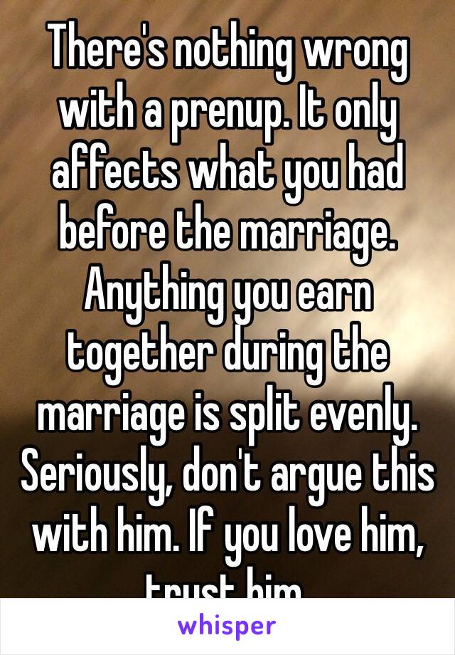 There's nothing wrong with a prenup. It only affects what you had before the marriage. Anything you earn together during the marriage is split evenly. Seriously, don't argue this with him. If you love him, trust him.