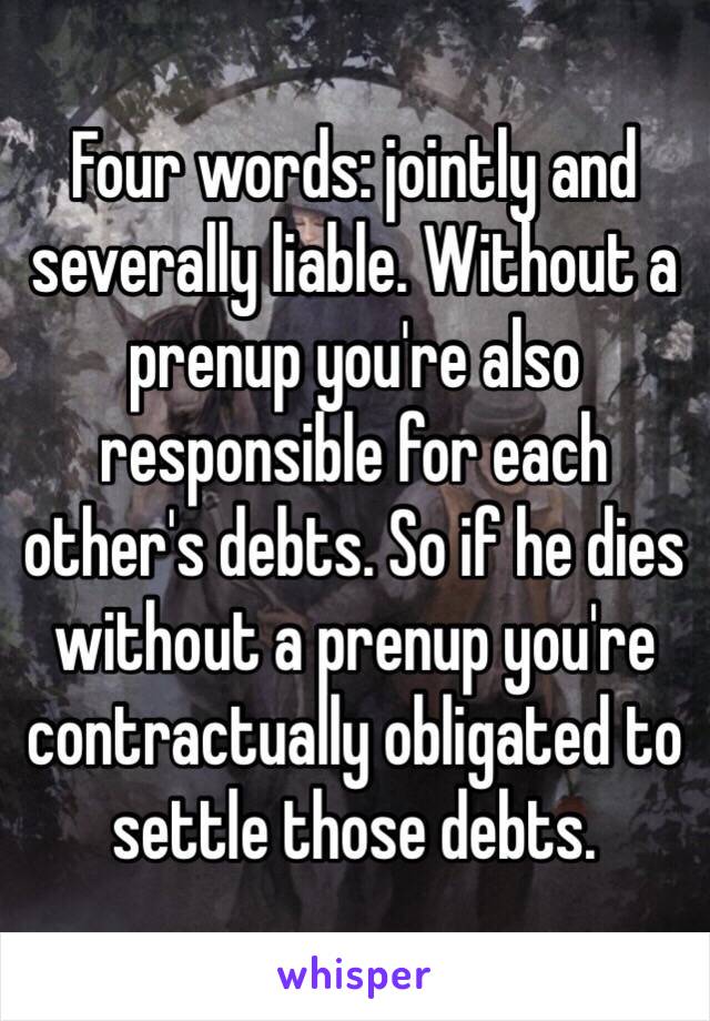Four words: jointly and severally liable. Without a prenup you're also responsible for each other's debts. So if he dies without a prenup you're contractually obligated to settle those debts. 