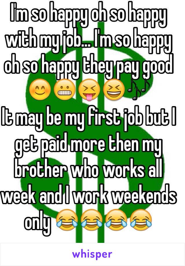 I'm so happy oh so happy with my job... I'm so happy oh so happy they pay good 😊😬😝😆🎶
It may be my first job but I get paid more then my brother who works all week and I work weekends only 😂😂😂😂